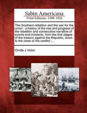 The Southern Rebellion and the War for the Union: A History of the Rise and Progress of the Rebellion and Consecutive Narrative of Events and Incident de Orville James Victor