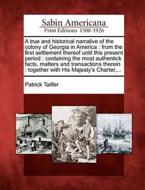 A True and Historical Narrative of the Colony of Georgia in America: From the First Settlement Thereof Until This Present Period: Containing the Most de Patrick Tailfer