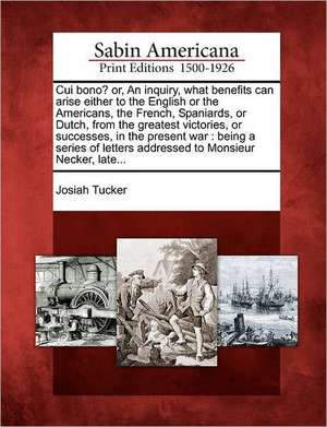 Cui Bono? Or, an Inquiry, What Benefits Can Arise Either to the English or the Americans, the French, Spaniards, or Dutch, from the Greatest Victories de Josiah Tucker