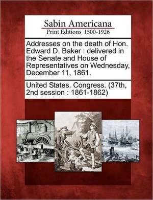 Addresses on the Death of Hon. Edward D. Baker: Delivered in the Senate and House of Representatives on Wednesday, December 11, 1861. de nd Sess United States Congress (37th