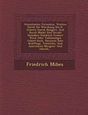 Himmlisches Jerusalem, Welches Durch Die Würckung Des H. Gebetts Starck Belagert, Und Durch Macht Und Gewalt Desselben Glücklich Erobert Wird: Oder Vo de Friedrich Mibes