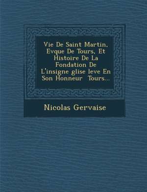 Vie de Saint Martin, Ev Que de Tours, Et Histoire de La Fondation de L'Insigne Glise Lev E En Son Honneur Tours... de Nicolas Gervaise