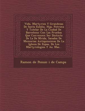 Vida, Martyrios y Grandezas de Santa Eulalia, Hija, Patrona y Tutelar de La Ciudad de Barcelona: Con Las Pruebas Que Convencen Ser Distinta de La de M de Ramon de Ponsic I de Camps