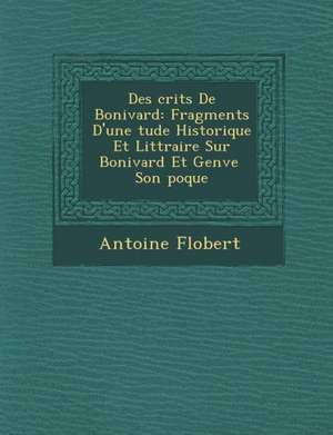 Des Crits de Bonivard: Fragments D'Une Tude Historique Et Litt Raire Sur Bonivard Et Gen Ve Son Poque de Antoine Flobert