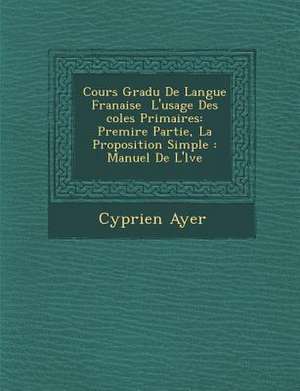 Cours Gradu de Langue Fran Aise L'Usage Des Coles Primaires: Premi Re Partie, La Proposition Simple: Manuel de L' L Ve de Cyprien Ayer