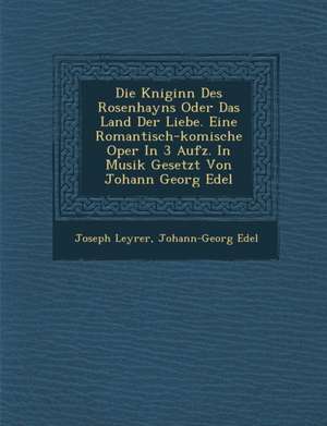 Die K Niginn Des Rosenhayns Oder Das Land Der Liebe. Eine Romantisch-Komische Oper in 3 Aufz. in Musik Gesetzt Von Johann Georg Edel de Joseph Leyrer