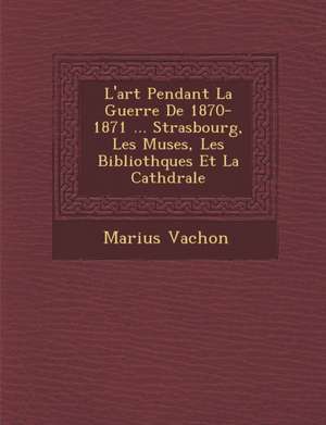 L'Art Pendant La Guerre de 1870-1871 ... Strasbourg, Les Mus Es, Les Biblioth Ques Et La Cath Drale de Marius Vachon