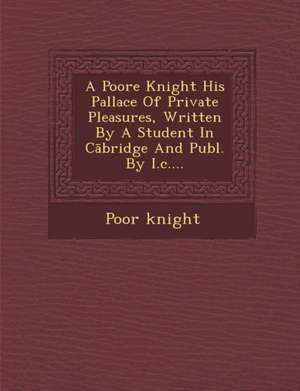 A Poore Knight His Pallace of Private Pleasures, Written by a Student in C Bridge and Publ. by I.C.... de Poor Knight