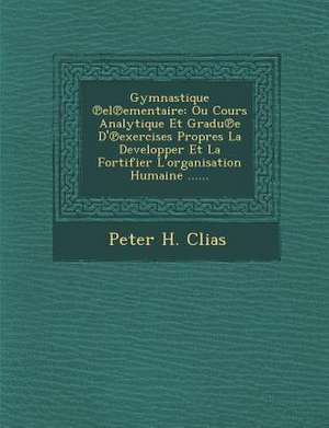 Gymnastique El Ementaire: Ou Cours Analytique Et Gradu E D' Exercises Propres La Developper Et La Fortifier L'Organisation Humaine ...... de Peter H. Clias