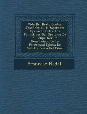 Vida Del Beato Doctor Josef Oriol, 1: Sacerdote Operario Entre Los Primitivos Del Oratorio De S. Felipe Neri Y Beneficiado De La Parroquial Iglesia De de Francesc Nadal