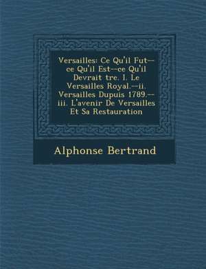 Versailles: Ce Qu'il Fut--Ce Qu'il Est--Ce Qu'il Devrait Tre. I. Le Versailles Royal.--II. Versailles Dupuis 1789.--III. L'Avenir de Alphonse Bertrand