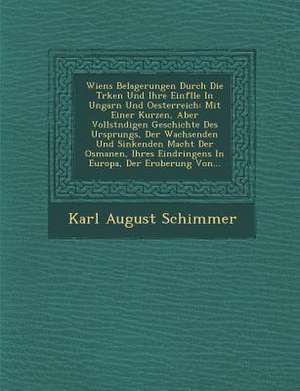 Wiens Belagerungen Durch Die T Rken Und Ihre Einf Lle in Ungarn Und Oesterreich: Mit Einer Kurzen, Aber Vollst Ndigen Geschichte Des Ursprungs, Der Wa de Karl August Schimmer