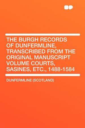 The Burgh Records of Dunfermline, Transcribed From the Original Manuscript Volume Courts, Sasines, Etc., 1488-1584 de Dunfermline (Scotland)