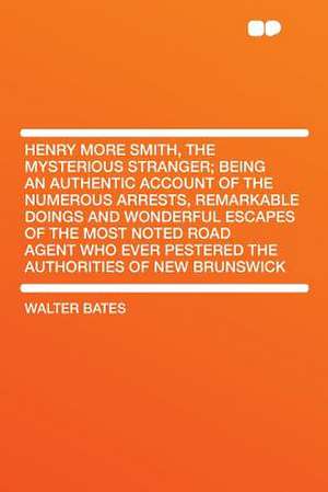 Henry More Smith, the Mysterious Stranger; Being an Authentic Account of the Numerous Arrests, Remarkable Doings and Wonderful Escapes of the Most Noted Road Agent Who Ever Pestered the Authorities of New Brunswick de Walter Bates