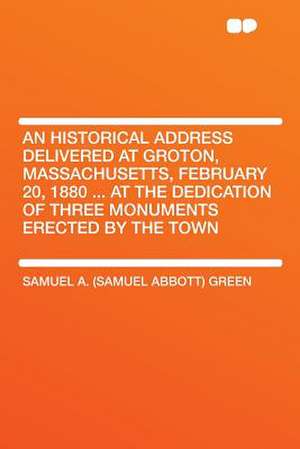 An Historical Address Delivered at Groton, Massachusetts, February 20, 1880 ... at the Dedication of Three Monuments Erected by the Town de Samuel A. (Samuel Abbott) Green