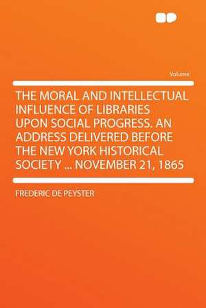 The Moral and Intellectual Influence of Libraries Upon Social Progress. an Address Delivered Before the New York Historical Society ... November 21, 1865 de Frederic De Peyster