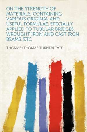 On the Strength of Materials; Containing Various Original and Useful Formulae, Specially Applied to Tubular Bridges, Wrought Iron and Cast Iron Beams, Etc de Thomas (Thomas Turner) Tate