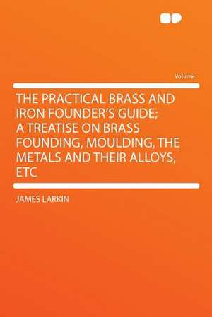 The Practical Brass and Iron Founder's Guide; a Treatise on Brass Founding, Moulding, the Metals and Their Alloys, Etc de James Larkin