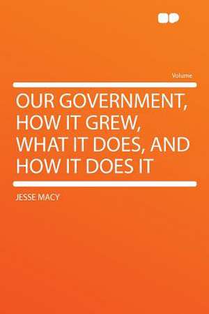 Our Government, How It Grew, What It Does, and How It Does It de Jesse Macy