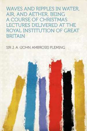 Waves and Ripples in Water, Air, and Aether, Being a Course of Christmas Lectures Delivered at the Royal Institution of Great Britain de John Ambrose Fleming