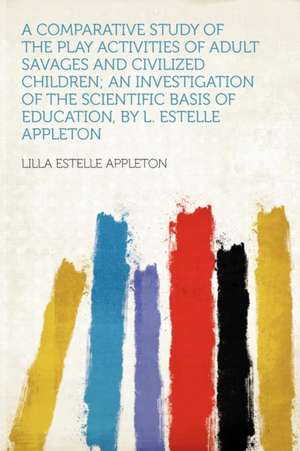 A Comparative Study of the Play Activities of Adult Savages and Civilized Children; an Investigation of the Scientific Basis of Education, by L. Estelle Appleton