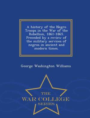 A History of the Negro Troops in the War of the Rebellion, 1861-1865. Preceded by a Review of the Military Services of Negros in Ancient and Modern Ti de George Washington Williams