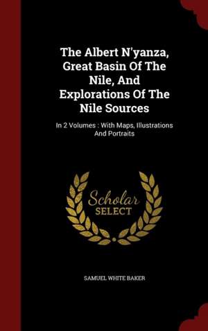 The Albert N'Yanza, Great Basin of the Nile, and Explorations of the Nile Sources: In 2 Volumes: With Maps, Illustrations and Portraits de Samuel White Baker