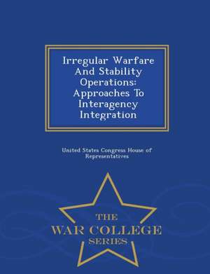 Irregular Warfare and Stability Operations: Approaches to Interagency Integration - War College Series de United States Congress House Of Represen