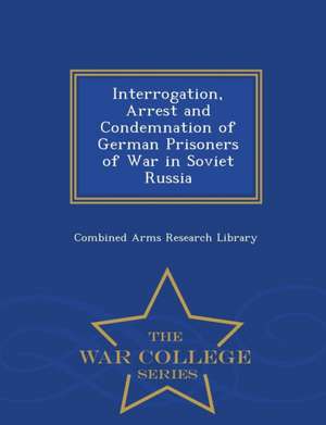 Interrogation, Arrest and Condemnation of German Prisoners of War in Soviet Russia - War College Series de Combined Arms Research Library