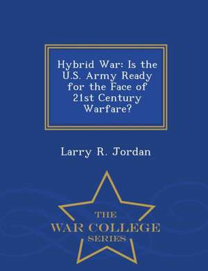 Hybrid War: Is the U.S. Army Ready for the Face of 21st Century Warfare? - War College Series de Larry R. Jordan