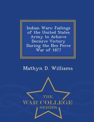 Indian Wars: Failings of the United States Army to Achieve Decisive Victory During the Nez Perce War of 1877 - War College Series de Mathyn D. Williams