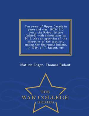 Ten Years of Upper Canada in Peace and War, 1805-1815; Being the Ridout Letters [Edited] with Annotations by M. E. Also an Appendix of the Narrative o de Matilda Edgar