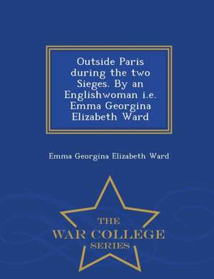 Outside Paris During the Two Sieges. by an Englishwoman i.e. Emma Georgina Elizabeth Ward - War College Series de Emma Georgina Elizabeth Ward