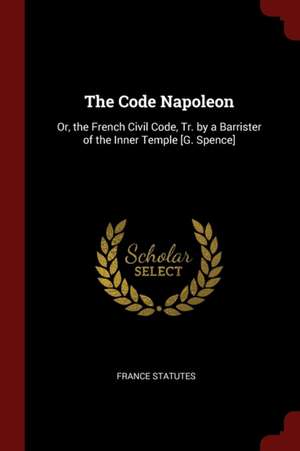 The Code Napoleon: Or, the French Civil Code, Tr. by a Barrister of the Inner Temple [g. Spence] de France Statutes