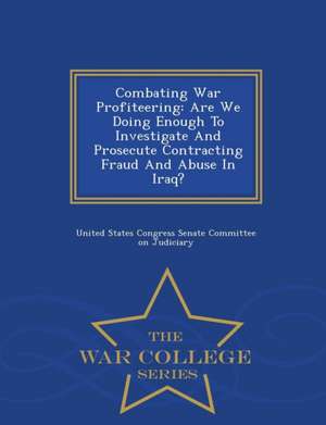 Combating War Profiteering: Are We Doing Enough to Investigate and Prosecute Contracting Fraud and Abuse in Iraq? - War College Series de United States Congress Senate Committee