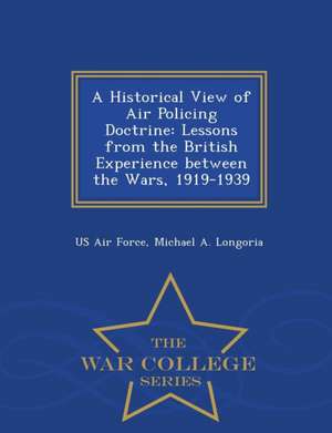 A Historical View of Air Policing Doctrine: Lessons from the British Experience Between the Wars, 1919-1939 - War College Series de Michael A. Longoria