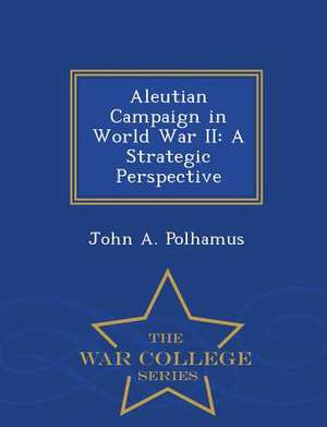 Aleutian Campaign in World War II: A Strategic Perspective - War College Series de John A. Polhamus