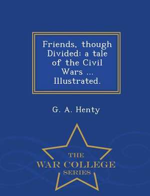 Friends, Though Divided: A Tale of the Civil Wars ... Illustrated. - War College Series de G. A. Henty