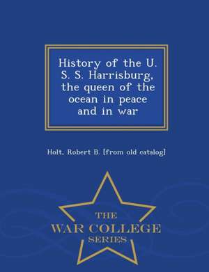 History of the U. S. S. Harrisburg, the Queen of the Ocean in Peace and in War - War College Series de Robert B. [From Old Catalog] Holt