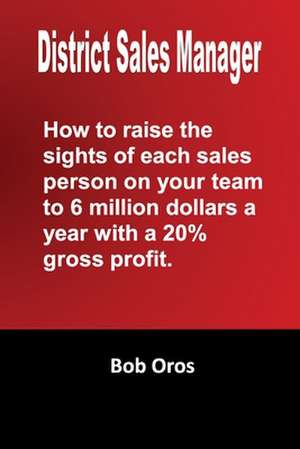 District Sales Manager: How to Raise the Sights of Each Sales Person on Your Team to 6 Million Dollars a Year with a 20% GP de Bob Oros