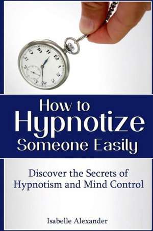 How to Hypnotize Someone Easily: Discover the Secrets of Hypnotism and Mind Control de Isabelle Alexander