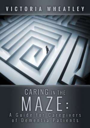 Caring in the Maze: A Caregiver's Guide for Managing the Dementia Patient de Victoria Wheatley