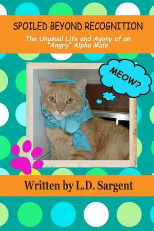 Spoiled Beyond Recognition, the Unusual Life and Agony of an Angry Alpha Male: The Journey of a Human Being de L. D. Sargent