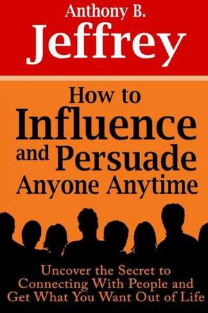 How to Influence and Persuade Anyone Anytime: Uncover the Secret to Connecting with People and Get What You Want Out of Life de Anthony B. Jeffrey