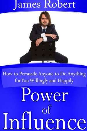 Power of Influence: How to Persuade Anyone to Do Anything for You Willingly and Happily de James Robert