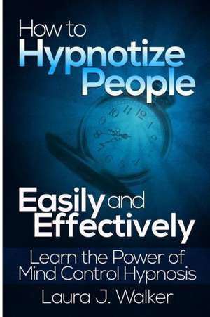 How to Hypnotize People Easily and Effectively: Learn the Power of Mind Control Hypnosis de Laura J. Walker