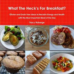 What the Heck's for Breakfast; Gluten and Grain Free Ideas to Reclaim Energy and Health with the Most Important Meal of the Day de Tracy Roberge