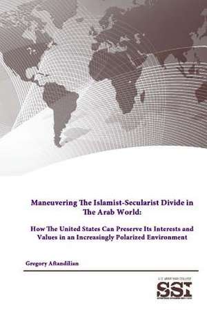 Maneuvering the Islamist-Secularist Divide in the Arab World: How the United States Can Preserve Its Interests and Values in an Increasingly Polarized de Gregory Aftandilian