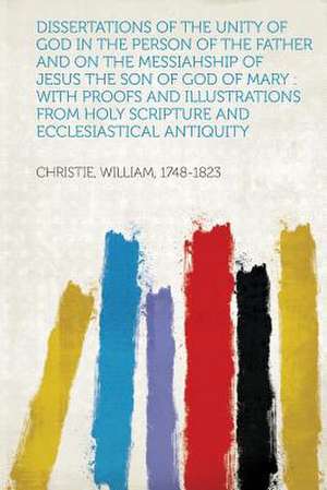 Dissertations of the Unity of God in the Person of the Father and on the Messiahship of Jesus the Son of God of Mary de William Christie