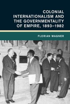 Colonial Internationalism and the Governmentality of Empire, 1893–1982 de Florian Wagner